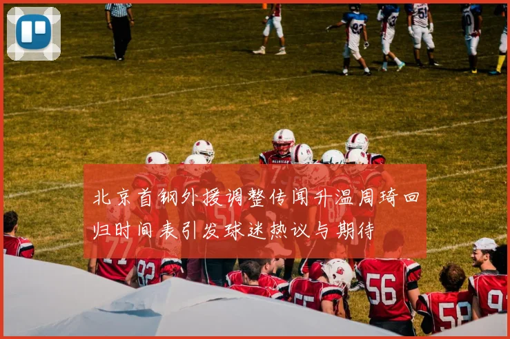 北京首钢外援调整传闻升温周琦回归时间表引发球迷热议与期待